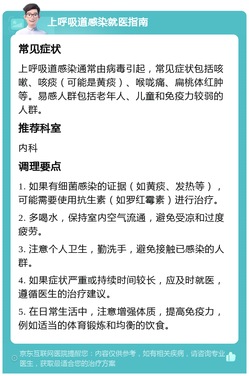 上呼吸道感染就医指南 常见症状 上呼吸道感染通常由病毒引起，常见症状包括咳嗽、咳痰（可能是黄痰）、喉咙痛、扁桃体红肿等。易感人群包括老年人、儿童和免疫力较弱的人群。 推荐科室 内科 调理要点 1. 如果有细菌感染的证据（如黄痰、发热等），可能需要使用抗生素（如罗红霉素）进行治疗。 2. 多喝水，保持室内空气流通，避免受凉和过度疲劳。 3. 注意个人卫生，勤洗手，避免接触已感染的人群。 4. 如果症状严重或持续时间较长，应及时就医，遵循医生的治疗建议。 5. 在日常生活中，注意增强体质，提高免疫力，例如适当的体育锻炼和均衡的饮食。