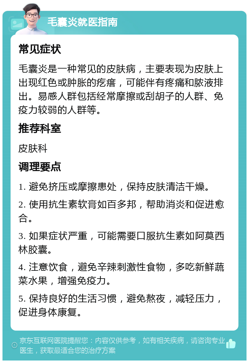 毛囊炎就医指南 常见症状 毛囊炎是一种常见的皮肤病，主要表现为皮肤上出现红色或肿胀的疙瘩，可能伴有疼痛和脓液排出。易感人群包括经常摩擦或刮胡子的人群、免疫力较弱的人群等。 推荐科室 皮肤科 调理要点 1. 避免挤压或摩擦患处，保持皮肤清洁干燥。 2. 使用抗生素软膏如百多邦，帮助消炎和促进愈合。 3. 如果症状严重，可能需要口服抗生素如阿莫西林胶囊。 4. 注意饮食，避免辛辣刺激性食物，多吃新鲜蔬菜水果，增强免疫力。 5. 保持良好的生活习惯，避免熬夜，减轻压力，促进身体康复。