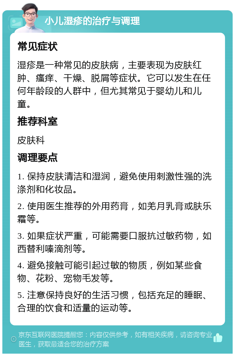 小儿湿疹的治疗与调理 常见症状 湿疹是一种常见的皮肤病，主要表现为皮肤红肿、瘙痒、干燥、脱屑等症状。它可以发生在任何年龄段的人群中，但尤其常见于婴幼儿和儿童。 推荐科室 皮肤科 调理要点 1. 保持皮肤清洁和湿润，避免使用刺激性强的洗涤剂和化妆品。 2. 使用医生推荐的外用药膏，如羌月乳膏或肤乐霜等。 3. 如果症状严重，可能需要口服抗过敏药物，如西替利嗪滴剂等。 4. 避免接触可能引起过敏的物质，例如某些食物、花粉、宠物毛发等。 5. 注意保持良好的生活习惯，包括充足的睡眠、合理的饮食和适量的运动等。