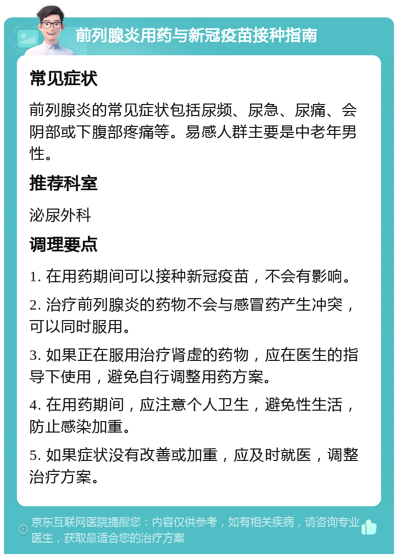 前列腺炎用药与新冠疫苗接种指南 常见症状 前列腺炎的常见症状包括尿频、尿急、尿痛、会阴部或下腹部疼痛等。易感人群主要是中老年男性。 推荐科室 泌尿外科 调理要点 1. 在用药期间可以接种新冠疫苗，不会有影响。 2. 治疗前列腺炎的药物不会与感冒药产生冲突，可以同时服用。 3. 如果正在服用治疗肾虚的药物，应在医生的指导下使用，避免自行调整用药方案。 4. 在用药期间，应注意个人卫生，避免性生活，防止感染加重。 5. 如果症状没有改善或加重，应及时就医，调整治疗方案。