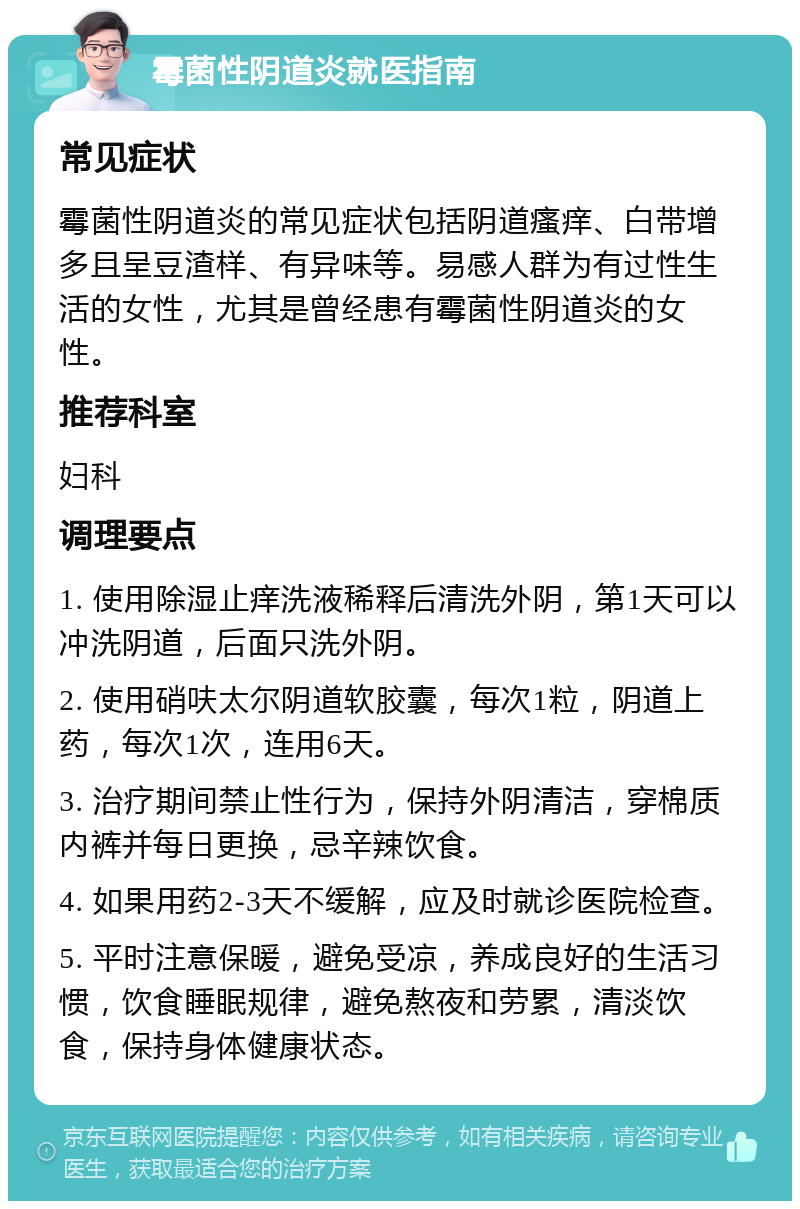 霉菌性阴道炎就医指南 常见症状 霉菌性阴道炎的常见症状包括阴道瘙痒、白带增多且呈豆渣样、有异味等。易感人群为有过性生活的女性，尤其是曾经患有霉菌性阴道炎的女性。 推荐科室 妇科 调理要点 1. 使用除湿止痒洗液稀释后清洗外阴，第1天可以冲洗阴道，后面只洗外阴。 2. 使用硝呋太尔阴道软胶囊，每次1粒，阴道上药，每次1次，连用6天。 3. 治疗期间禁止性行为，保持外阴清洁，穿棉质内裤并每日更换，忌辛辣饮食。 4. 如果用药2-3天不缓解，应及时就诊医院检查。 5. 平时注意保暖，避免受凉，养成良好的生活习惯，饮食睡眠规律，避免熬夜和劳累，清淡饮食，保持身体健康状态。