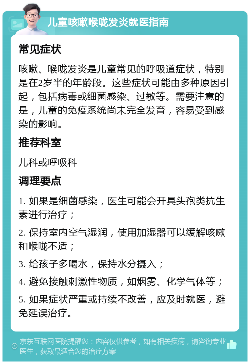 儿童咳嗽喉咙发炎就医指南 常见症状 咳嗽、喉咙发炎是儿童常见的呼吸道症状，特别是在2岁半的年龄段。这些症状可能由多种原因引起，包括病毒或细菌感染、过敏等。需要注意的是，儿童的免疫系统尚未完全发育，容易受到感染的影响。 推荐科室 儿科或呼吸科 调理要点 1. 如果是细菌感染，医生可能会开具头孢类抗生素进行治疗； 2. 保持室内空气湿润，使用加湿器可以缓解咳嗽和喉咙不适； 3. 给孩子多喝水，保持水分摄入； 4. 避免接触刺激性物质，如烟雾、化学气体等； 5. 如果症状严重或持续不改善，应及时就医，避免延误治疗。