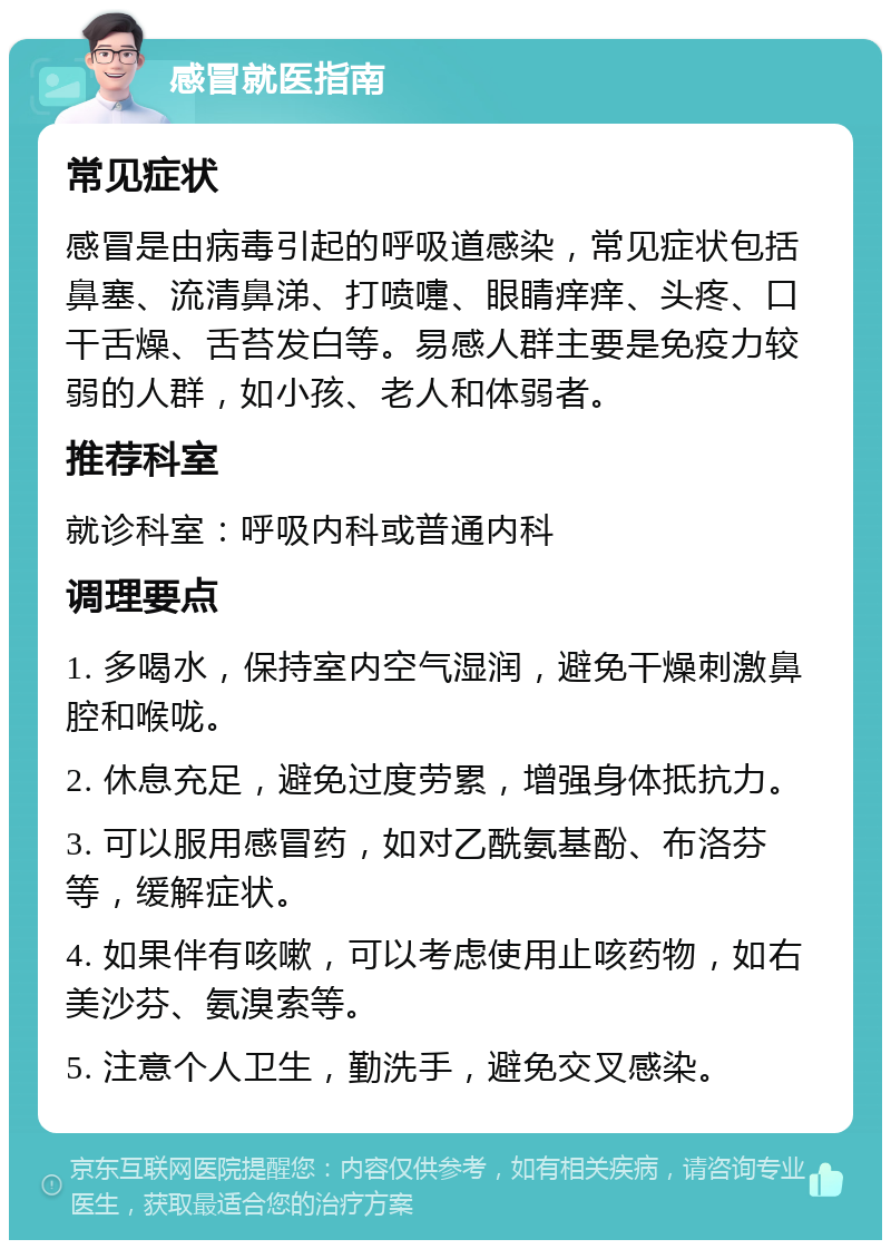 感冒就医指南 常见症状 感冒是由病毒引起的呼吸道感染，常见症状包括鼻塞、流清鼻涕、打喷嚏、眼睛痒痒、头疼、口干舌燥、舌苔发白等。易感人群主要是免疫力较弱的人群，如小孩、老人和体弱者。 推荐科室 就诊科室：呼吸内科或普通内科 调理要点 1. 多喝水，保持室内空气湿润，避免干燥刺激鼻腔和喉咙。 2. 休息充足，避免过度劳累，增强身体抵抗力。 3. 可以服用感冒药，如对乙酰氨基酚、布洛芬等，缓解症状。 4. 如果伴有咳嗽，可以考虑使用止咳药物，如右美沙芬、氨溴索等。 5. 注意个人卫生，勤洗手，避免交叉感染。