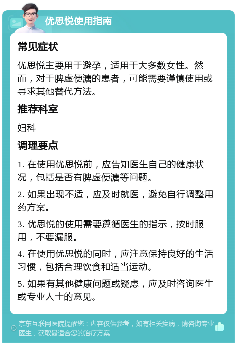 优思悦使用指南 常见症状 优思悦主要用于避孕，适用于大多数女性。然而，对于脾虚便溏的患者，可能需要谨慎使用或寻求其他替代方法。 推荐科室 妇科 调理要点 1. 在使用优思悦前，应告知医生自己的健康状况，包括是否有脾虚便溏等问题。 2. 如果出现不适，应及时就医，避免自行调整用药方案。 3. 优思悦的使用需要遵循医生的指示，按时服用，不要漏服。 4. 在使用优思悦的同时，应注意保持良好的生活习惯，包括合理饮食和适当运动。 5. 如果有其他健康问题或疑虑，应及时咨询医生或专业人士的意见。