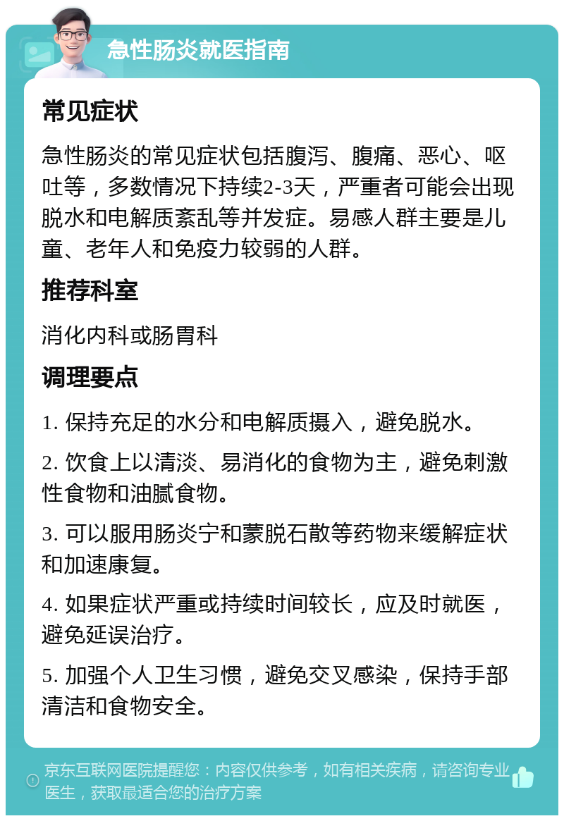 急性肠炎就医指南 常见症状 急性肠炎的常见症状包括腹泻、腹痛、恶心、呕吐等，多数情况下持续2-3天，严重者可能会出现脱水和电解质紊乱等并发症。易感人群主要是儿童、老年人和免疫力较弱的人群。 推荐科室 消化内科或肠胃科 调理要点 1. 保持充足的水分和电解质摄入，避免脱水。 2. 饮食上以清淡、易消化的食物为主，避免刺激性食物和油腻食物。 3. 可以服用肠炎宁和蒙脱石散等药物来缓解症状和加速康复。 4. 如果症状严重或持续时间较长，应及时就医，避免延误治疗。 5. 加强个人卫生习惯，避免交叉感染，保持手部清洁和食物安全。