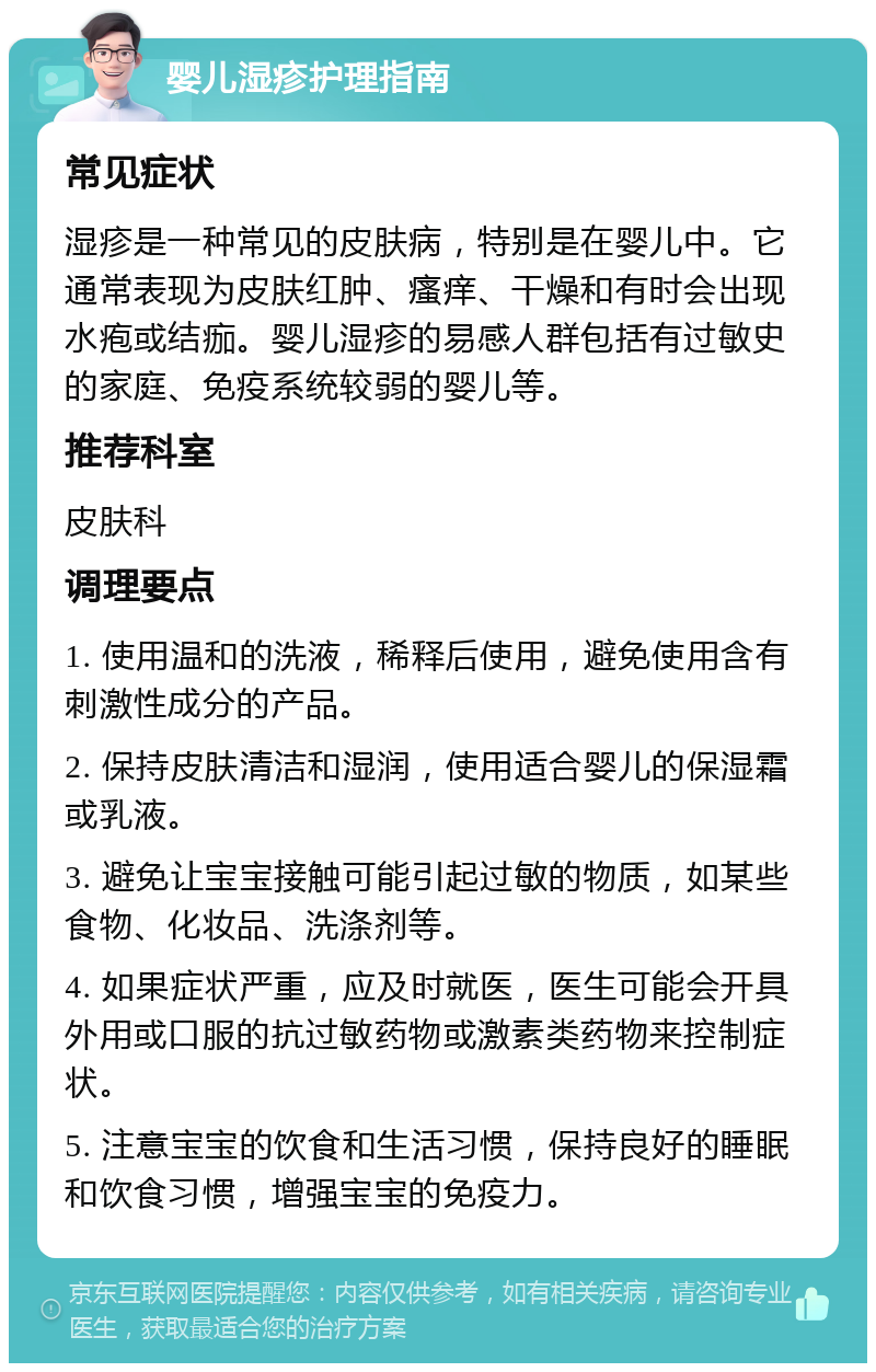 婴儿湿疹护理指南 常见症状 湿疹是一种常见的皮肤病，特别是在婴儿中。它通常表现为皮肤红肿、瘙痒、干燥和有时会出现水疱或结痂。婴儿湿疹的易感人群包括有过敏史的家庭、免疫系统较弱的婴儿等。 推荐科室 皮肤科 调理要点 1. 使用温和的洗液，稀释后使用，避免使用含有刺激性成分的产品。 2. 保持皮肤清洁和湿润，使用适合婴儿的保湿霜或乳液。 3. 避免让宝宝接触可能引起过敏的物质，如某些食物、化妆品、洗涤剂等。 4. 如果症状严重，应及时就医，医生可能会开具外用或口服的抗过敏药物或激素类药物来控制症状。 5. 注意宝宝的饮食和生活习惯，保持良好的睡眠和饮食习惯，增强宝宝的免疫力。