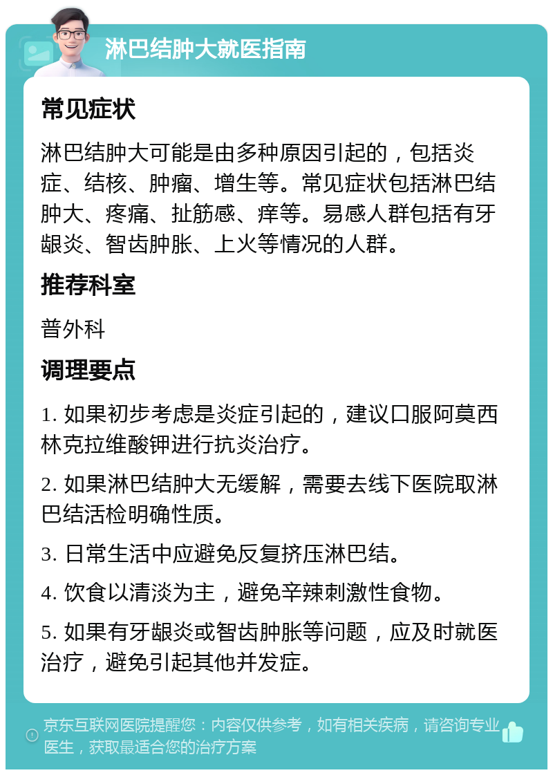 淋巴结肿大就医指南 常见症状 淋巴结肿大可能是由多种原因引起的，包括炎症、结核、肿瘤、增生等。常见症状包括淋巴结肿大、疼痛、扯筋感、痒等。易感人群包括有牙龈炎、智齿肿胀、上火等情况的人群。 推荐科室 普外科 调理要点 1. 如果初步考虑是炎症引起的，建议口服阿莫西林克拉维酸钾进行抗炎治疗。 2. 如果淋巴结肿大无缓解，需要去线下医院取淋巴结活检明确性质。 3. 日常生活中应避免反复挤压淋巴结。 4. 饮食以清淡为主，避免辛辣刺激性食物。 5. 如果有牙龈炎或智齿肿胀等问题，应及时就医治疗，避免引起其他并发症。