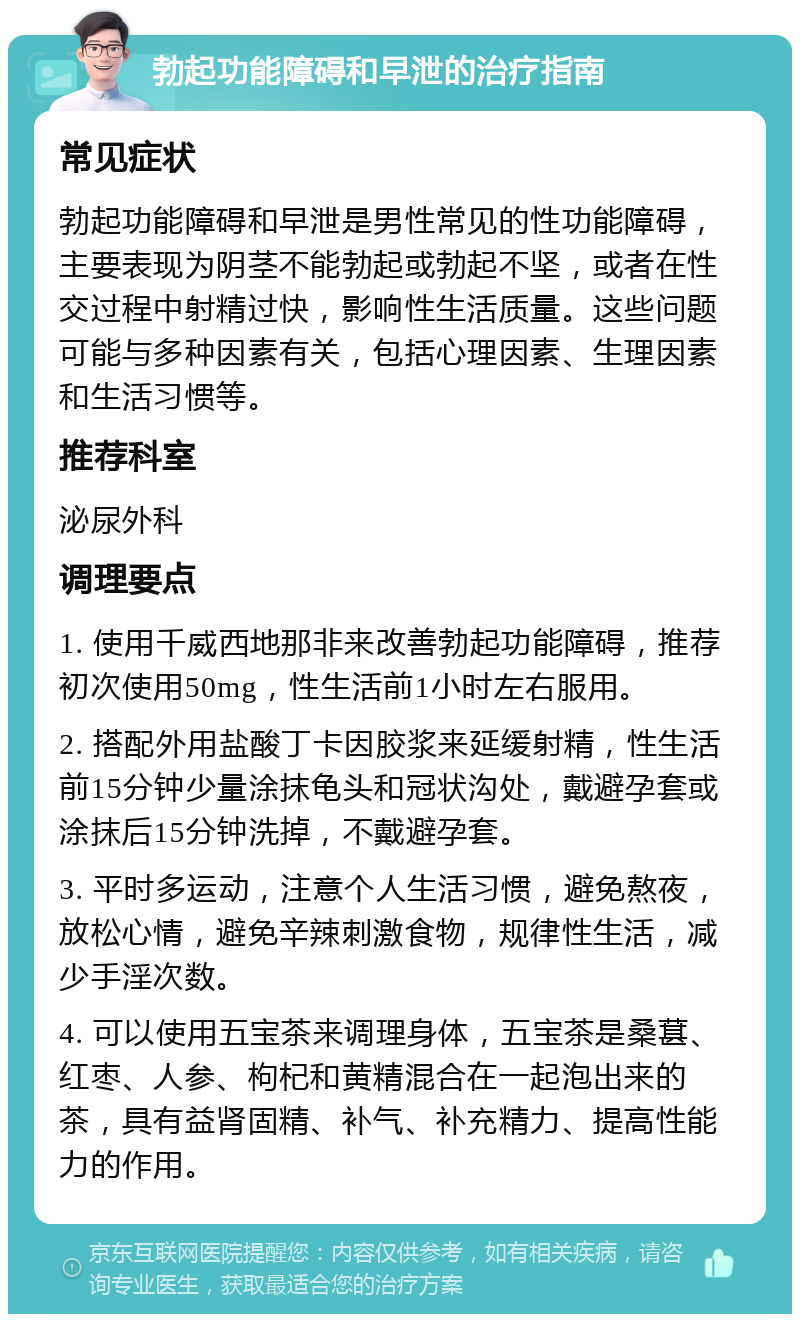 勃起功能障碍和早泄的治疗指南 常见症状 勃起功能障碍和早泄是男性常见的性功能障碍，主要表现为阴茎不能勃起或勃起不坚，或者在性交过程中射精过快，影响性生活质量。这些问题可能与多种因素有关，包括心理因素、生理因素和生活习惯等。 推荐科室 泌尿外科 调理要点 1. 使用千威西地那非来改善勃起功能障碍，推荐初次使用50mg，性生活前1小时左右服用。 2. 搭配外用盐酸丁卡因胶浆来延缓射精，性生活前15分钟少量涂抹龟头和冠状沟处，戴避孕套或涂抹后15分钟洗掉，不戴避孕套。 3. 平时多运动，注意个人生活习惯，避免熬夜，放松心情，避免辛辣刺激食物，规律性生活，减少手淫次数。 4. 可以使用五宝茶来调理身体，五宝茶是桑葚、红枣、人参、枸杞和黄精混合在一起泡出来的茶，具有益肾固精、补气、补充精力、提高性能力的作用。