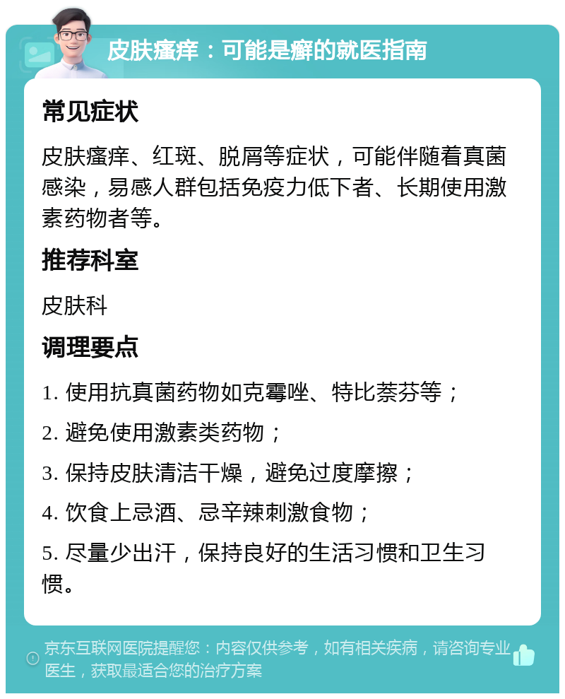 皮肤瘙痒：可能是癣的就医指南 常见症状 皮肤瘙痒、红斑、脱屑等症状，可能伴随着真菌感染，易感人群包括免疫力低下者、长期使用激素药物者等。 推荐科室 皮肤科 调理要点 1. 使用抗真菌药物如克霉唑、特比萘芬等； 2. 避免使用激素类药物； 3. 保持皮肤清洁干燥，避免过度摩擦； 4. 饮食上忌酒、忌辛辣刺激食物； 5. 尽量少出汗，保持良好的生活习惯和卫生习惯。