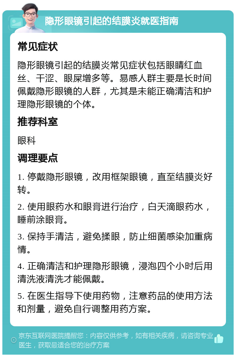 隐形眼镜引起的结膜炎就医指南 常见症状 隐形眼镜引起的结膜炎常见症状包括眼睛红血丝、干涩、眼屎增多等。易感人群主要是长时间佩戴隐形眼镜的人群，尤其是未能正确清洁和护理隐形眼镜的个体。 推荐科室 眼科 调理要点 1. 停戴隐形眼镜，改用框架眼镜，直至结膜炎好转。 2. 使用眼药水和眼膏进行治疗，白天滴眼药水，睡前涂眼膏。 3. 保持手清洁，避免揉眼，防止细菌感染加重病情。 4. 正确清洁和护理隐形眼镜，浸泡四个小时后用清洗液清洗才能佩戴。 5. 在医生指导下使用药物，注意药品的使用方法和剂量，避免自行调整用药方案。