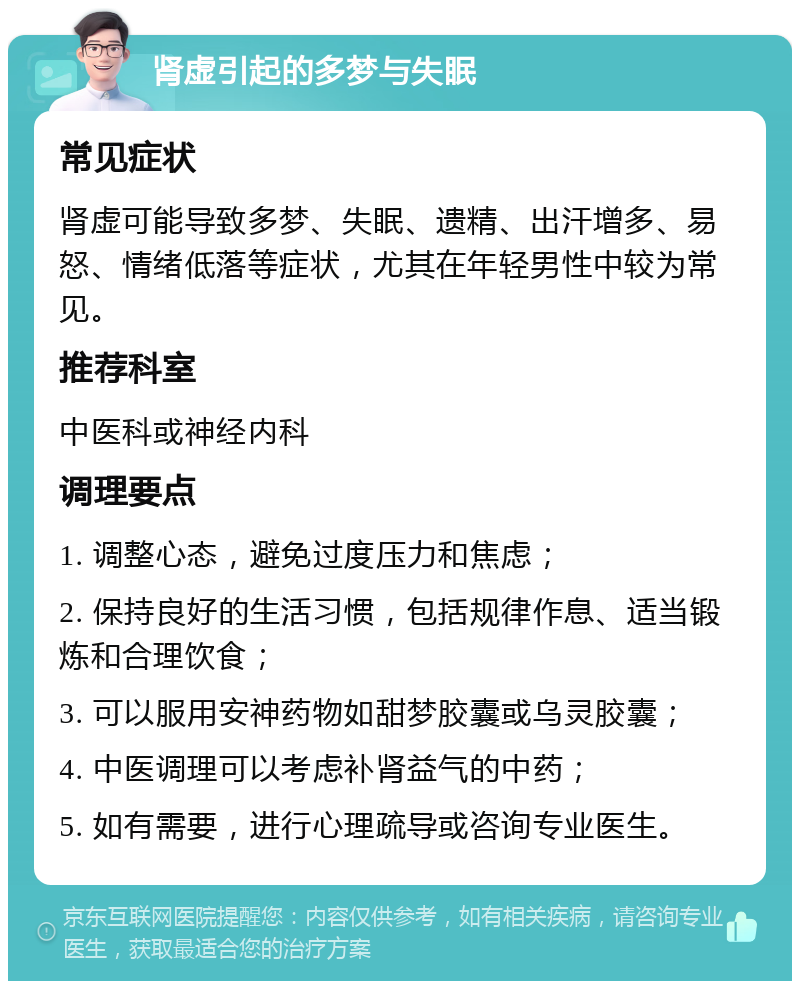 肾虚引起的多梦与失眠 常见症状 肾虚可能导致多梦、失眠、遗精、出汗增多、易怒、情绪低落等症状，尤其在年轻男性中较为常见。 推荐科室 中医科或神经内科 调理要点 1. 调整心态，避免过度压力和焦虑； 2. 保持良好的生活习惯，包括规律作息、适当锻炼和合理饮食； 3. 可以服用安神药物如甜梦胶囊或乌灵胶囊； 4. 中医调理可以考虑补肾益气的中药； 5. 如有需要，进行心理疏导或咨询专业医生。