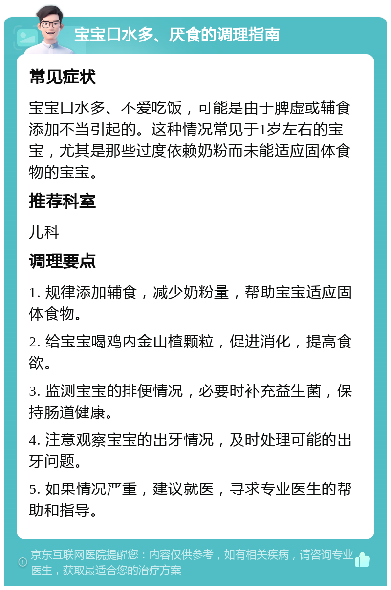 宝宝口水多、厌食的调理指南 常见症状 宝宝口水多、不爱吃饭，可能是由于脾虚或辅食添加不当引起的。这种情况常见于1岁左右的宝宝，尤其是那些过度依赖奶粉而未能适应固体食物的宝宝。 推荐科室 儿科 调理要点 1. 规律添加辅食，减少奶粉量，帮助宝宝适应固体食物。 2. 给宝宝喝鸡内金山楂颗粒，促进消化，提高食欲。 3. 监测宝宝的排便情况，必要时补充益生菌，保持肠道健康。 4. 注意观察宝宝的出牙情况，及时处理可能的出牙问题。 5. 如果情况严重，建议就医，寻求专业医生的帮助和指导。