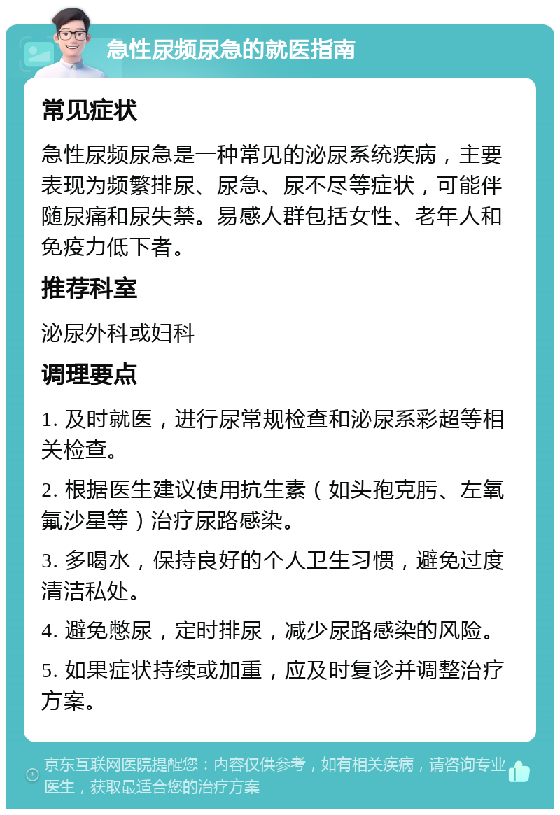 急性尿频尿急的就医指南 常见症状 急性尿频尿急是一种常见的泌尿系统疾病，主要表现为频繁排尿、尿急、尿不尽等症状，可能伴随尿痛和尿失禁。易感人群包括女性、老年人和免疫力低下者。 推荐科室 泌尿外科或妇科 调理要点 1. 及时就医，进行尿常规检查和泌尿系彩超等相关检查。 2. 根据医生建议使用抗生素（如头孢克肟、左氧氟沙星等）治疗尿路感染。 3. 多喝水，保持良好的个人卫生习惯，避免过度清洁私处。 4. 避免憋尿，定时排尿，减少尿路感染的风险。 5. 如果症状持续或加重，应及时复诊并调整治疗方案。