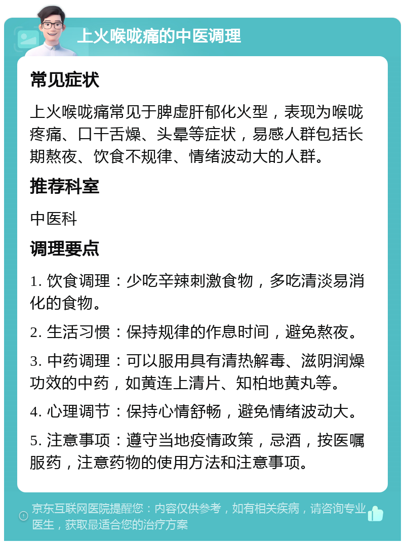 上火喉咙痛的中医调理 常见症状 上火喉咙痛常见于脾虚肝郁化火型，表现为喉咙疼痛、口干舌燥、头晕等症状，易感人群包括长期熬夜、饮食不规律、情绪波动大的人群。 推荐科室 中医科 调理要点 1. 饮食调理：少吃辛辣刺激食物，多吃清淡易消化的食物。 2. 生活习惯：保持规律的作息时间，避免熬夜。 3. 中药调理：可以服用具有清热解毒、滋阴润燥功效的中药，如黄连上清片、知柏地黄丸等。 4. 心理调节：保持心情舒畅，避免情绪波动大。 5. 注意事项：遵守当地疫情政策，忌酒，按医嘱服药，注意药物的使用方法和注意事项。