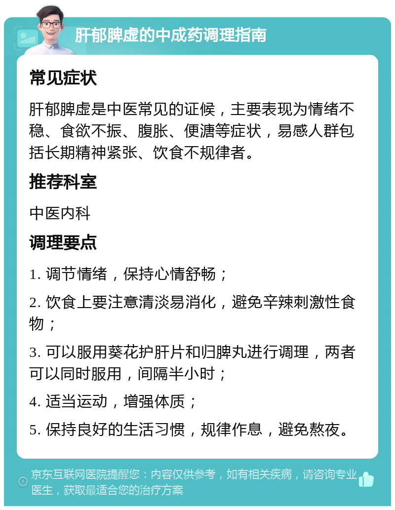 肝郁脾虚的中成药调理指南 常见症状 肝郁脾虚是中医常见的证候，主要表现为情绪不稳、食欲不振、腹胀、便溏等症状，易感人群包括长期精神紧张、饮食不规律者。 推荐科室 中医内科 调理要点 1. 调节情绪，保持心情舒畅； 2. 饮食上要注意清淡易消化，避免辛辣刺激性食物； 3. 可以服用葵花护肝片和归脾丸进行调理，两者可以同时服用，间隔半小时； 4. 适当运动，增强体质； 5. 保持良好的生活习惯，规律作息，避免熬夜。