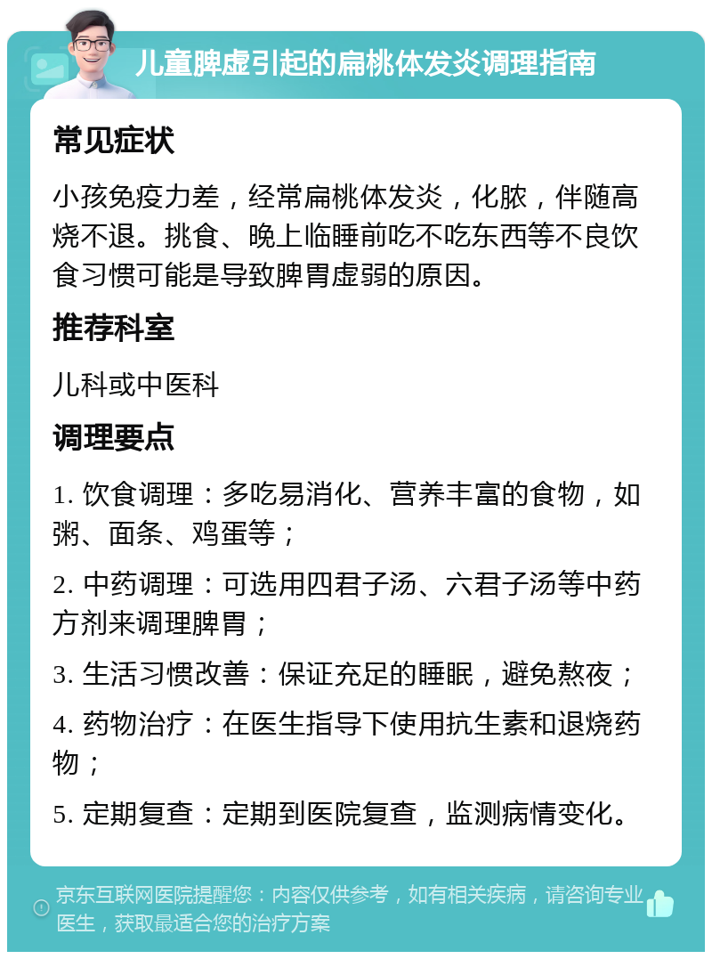 儿童脾虚引起的扁桃体发炎调理指南 常见症状 小孩免疫力差，经常扁桃体发炎，化脓，伴随高烧不退。挑食、晚上临睡前吃不吃东西等不良饮食习惯可能是导致脾胃虚弱的原因。 推荐科室 儿科或中医科 调理要点 1. 饮食调理：多吃易消化、营养丰富的食物，如粥、面条、鸡蛋等； 2. 中药调理：可选用四君子汤、六君子汤等中药方剂来调理脾胃； 3. 生活习惯改善：保证充足的睡眠，避免熬夜； 4. 药物治疗：在医生指导下使用抗生素和退烧药物； 5. 定期复查：定期到医院复查，监测病情变化。