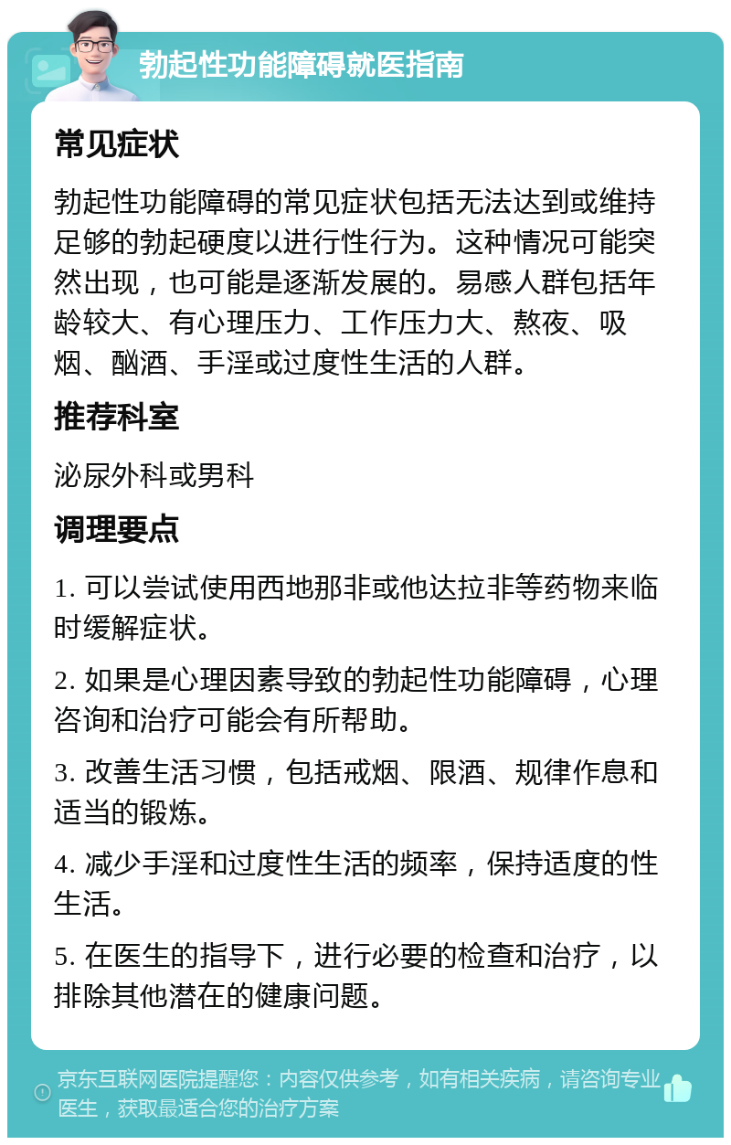 勃起性功能障碍就医指南 常见症状 勃起性功能障碍的常见症状包括无法达到或维持足够的勃起硬度以进行性行为。这种情况可能突然出现，也可能是逐渐发展的。易感人群包括年龄较大、有心理压力、工作压力大、熬夜、吸烟、酗酒、手淫或过度性生活的人群。 推荐科室 泌尿外科或男科 调理要点 1. 可以尝试使用西地那非或他达拉非等药物来临时缓解症状。 2. 如果是心理因素导致的勃起性功能障碍，心理咨询和治疗可能会有所帮助。 3. 改善生活习惯，包括戒烟、限酒、规律作息和适当的锻炼。 4. 减少手淫和过度性生活的频率，保持适度的性生活。 5. 在医生的指导下，进行必要的检查和治疗，以排除其他潜在的健康问题。