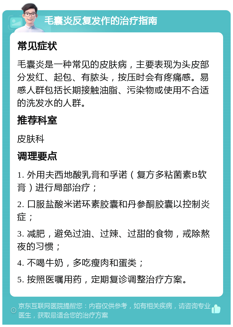 毛囊炎反复发作的治疗指南 常见症状 毛囊炎是一种常见的皮肤病，主要表现为头皮部分发红、起包、有脓头，按压时会有疼痛感。易感人群包括长期接触油脂、污染物或使用不合适的洗发水的人群。 推荐科室 皮肤科 调理要点 1. 外用夫西地酸乳膏和孚诺（复方多粘菌素B软膏）进行局部治疗； 2. 口服盐酸米诺环素胶囊和丹参酮胶囊以控制炎症； 3. 减肥，避免过油、过辣、过甜的食物，戒除熬夜的习惯； 4. 不喝牛奶，多吃瘦肉和蛋类； 5. 按照医嘱用药，定期复诊调整治疗方案。