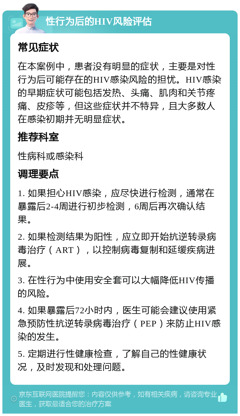 性行为后的HIV风险评估 常见症状 在本案例中，患者没有明显的症状，主要是对性行为后可能存在的HIV感染风险的担忧。HIV感染的早期症状可能包括发热、头痛、肌肉和关节疼痛、皮疹等，但这些症状并不特异，且大多数人在感染初期并无明显症状。 推荐科室 性病科或感染科 调理要点 1. 如果担心HIV感染，应尽快进行检测，通常在暴露后2-4周进行初步检测，6周后再次确认结果。 2. 如果检测结果为阳性，应立即开始抗逆转录病毒治疗（ART），以控制病毒复制和延缓疾病进展。 3. 在性行为中使用安全套可以大幅降低HIV传播的风险。 4. 如果暴露后72小时内，医生可能会建议使用紧急预防性抗逆转录病毒治疗（PEP）来防止HIV感染的发生。 5. 定期进行性健康检查，了解自己的性健康状况，及时发现和处理问题。