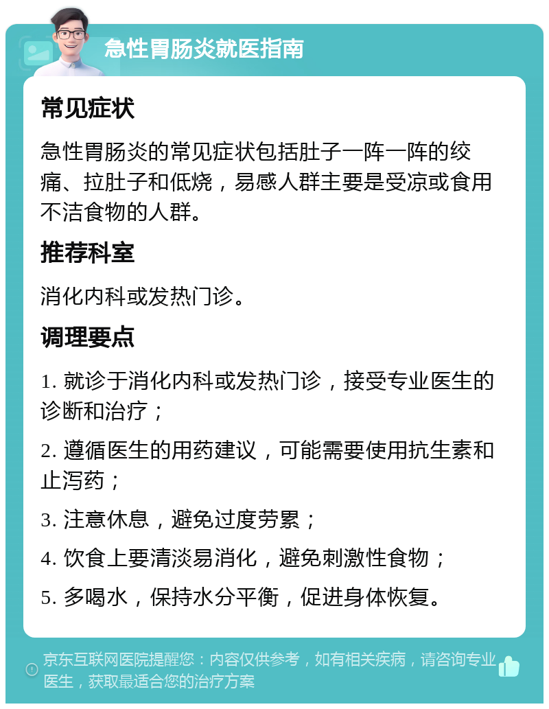 急性胃肠炎就医指南 常见症状 急性胃肠炎的常见症状包括肚子一阵一阵的绞痛、拉肚子和低烧，易感人群主要是受凉或食用不洁食物的人群。 推荐科室 消化内科或发热门诊。 调理要点 1. 就诊于消化内科或发热门诊，接受专业医生的诊断和治疗； 2. 遵循医生的用药建议，可能需要使用抗生素和止泻药； 3. 注意休息，避免过度劳累； 4. 饮食上要清淡易消化，避免刺激性食物； 5. 多喝水，保持水分平衡，促进身体恢复。