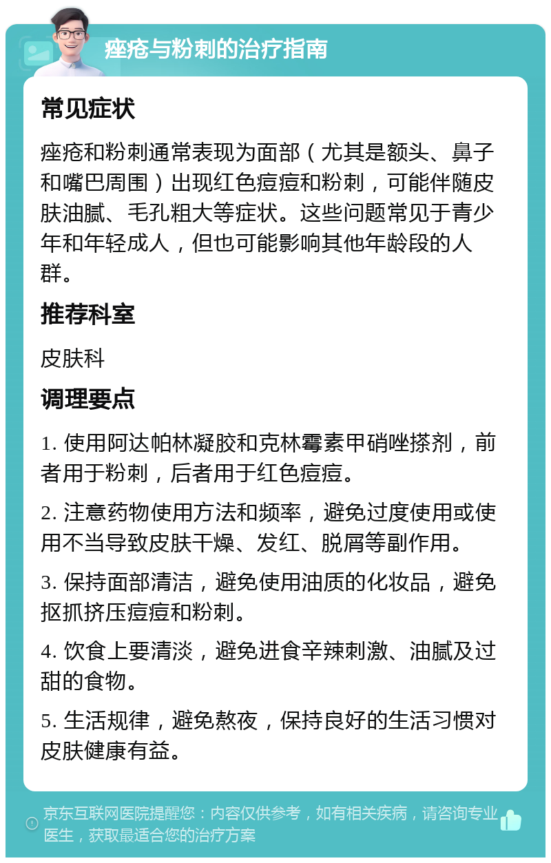 痤疮与粉刺的治疗指南 常见症状 痤疮和粉刺通常表现为面部（尤其是额头、鼻子和嘴巴周围）出现红色痘痘和粉刺，可能伴随皮肤油腻、毛孔粗大等症状。这些问题常见于青少年和年轻成人，但也可能影响其他年龄段的人群。 推荐科室 皮肤科 调理要点 1. 使用阿达帕林凝胶和克林霉素甲硝唑搽剂，前者用于粉刺，后者用于红色痘痘。 2. 注意药物使用方法和频率，避免过度使用或使用不当导致皮肤干燥、发红、脱屑等副作用。 3. 保持面部清洁，避免使用油质的化妆品，避免抠抓挤压痘痘和粉刺。 4. 饮食上要清淡，避免进食辛辣刺激、油腻及过甜的食物。 5. 生活规律，避免熬夜，保持良好的生活习惯对皮肤健康有益。