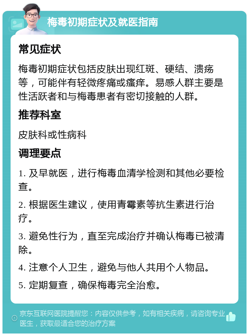 梅毒初期症状及就医指南 常见症状 梅毒初期症状包括皮肤出现红斑、硬结、溃疡等，可能伴有轻微疼痛或瘙痒。易感人群主要是性活跃者和与梅毒患者有密切接触的人群。 推荐科室 皮肤科或性病科 调理要点 1. 及早就医，进行梅毒血清学检测和其他必要检查。 2. 根据医生建议，使用青霉素等抗生素进行治疗。 3. 避免性行为，直至完成治疗并确认梅毒已被清除。 4. 注意个人卫生，避免与他人共用个人物品。 5. 定期复查，确保梅毒完全治愈。