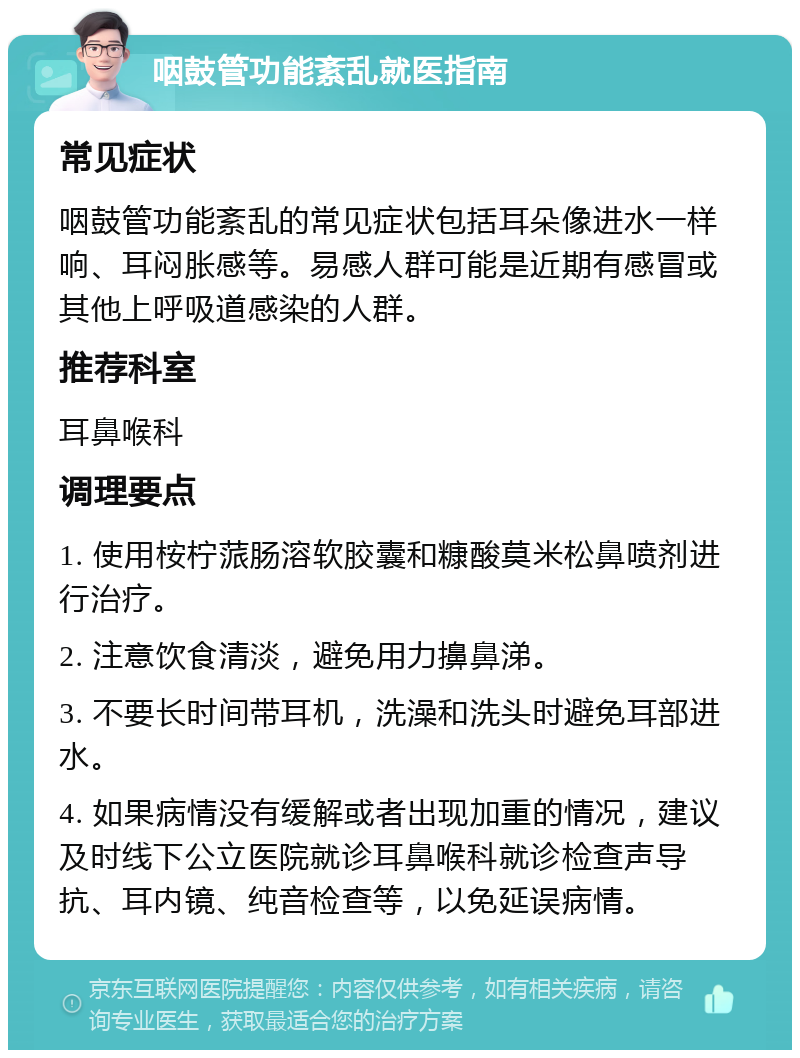 咽鼓管功能紊乱就医指南 常见症状 咽鼓管功能紊乱的常见症状包括耳朵像进水一样响、耳闷胀感等。易感人群可能是近期有感冒或其他上呼吸道感染的人群。 推荐科室 耳鼻喉科 调理要点 1. 使用桉柠蒎肠溶软胶囊和糠酸莫米松鼻喷剂进行治疗。 2. 注意饮食清淡，避免用力擤鼻涕。 3. 不要长时间带耳机，洗澡和洗头时避免耳部进水。 4. 如果病情没有缓解或者出现加重的情况，建议及时线下公立医院就诊耳鼻喉科就诊检查声导抗、耳内镜、纯音检查等，以免延误病情。