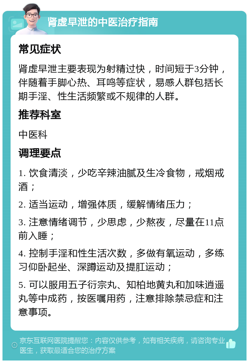 肾虚早泄的中医治疗指南 常见症状 肾虚早泄主要表现为射精过快，时间短于3分钟，伴随着手脚心热、耳鸣等症状，易感人群包括长期手淫、性生活频繁或不规律的人群。 推荐科室 中医科 调理要点 1. 饮食清淡，少吃辛辣油腻及生冷食物，戒烟戒酒； 2. 适当运动，增强体质，缓解情绪压力； 3. 注意情绪调节，少思虑，少熬夜，尽量在11点前入睡； 4. 控制手淫和性生活次数，多做有氧运动，多练习仰卧起坐、深蹲运动及提肛运动； 5. 可以服用五子衍宗丸、知柏地黄丸和加味逍遥丸等中成药，按医嘱用药，注意排除禁忌症和注意事项。