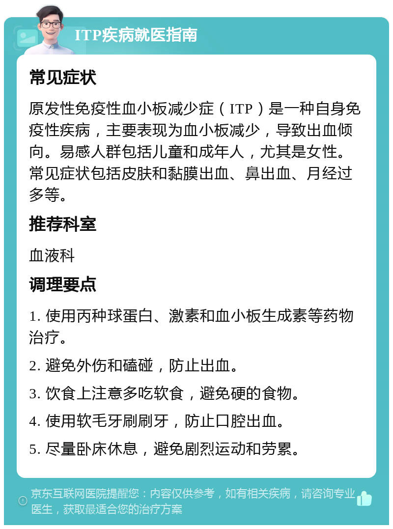 ITP疾病就医指南 常见症状 原发性免疫性血小板减少症（ITP）是一种自身免疫性疾病，主要表现为血小板减少，导致出血倾向。易感人群包括儿童和成年人，尤其是女性。常见症状包括皮肤和黏膜出血、鼻出血、月经过多等。 推荐科室 血液科 调理要点 1. 使用丙种球蛋白、激素和血小板生成素等药物治疗。 2. 避免外伤和磕碰，防止出血。 3. 饮食上注意多吃软食，避免硬的食物。 4. 使用软毛牙刷刷牙，防止口腔出血。 5. 尽量卧床休息，避免剧烈运动和劳累。