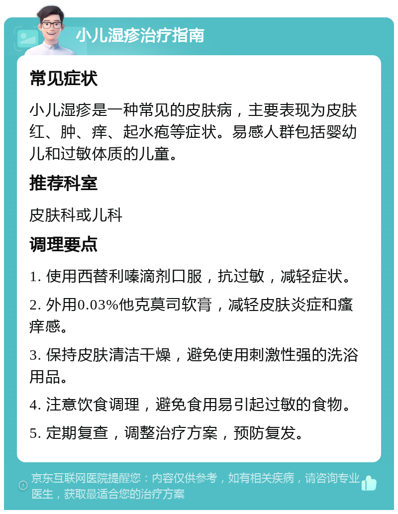 小儿湿疹治疗指南 常见症状 小儿湿疹是一种常见的皮肤病，主要表现为皮肤红、肿、痒、起水疱等症状。易感人群包括婴幼儿和过敏体质的儿童。 推荐科室 皮肤科或儿科 调理要点 1. 使用西替利嗪滴剂口服，抗过敏，减轻症状。 2. 外用0.03%他克莫司软膏，减轻皮肤炎症和瘙痒感。 3. 保持皮肤清洁干燥，避免使用刺激性强的洗浴用品。 4. 注意饮食调理，避免食用易引起过敏的食物。 5. 定期复查，调整治疗方案，预防复发。