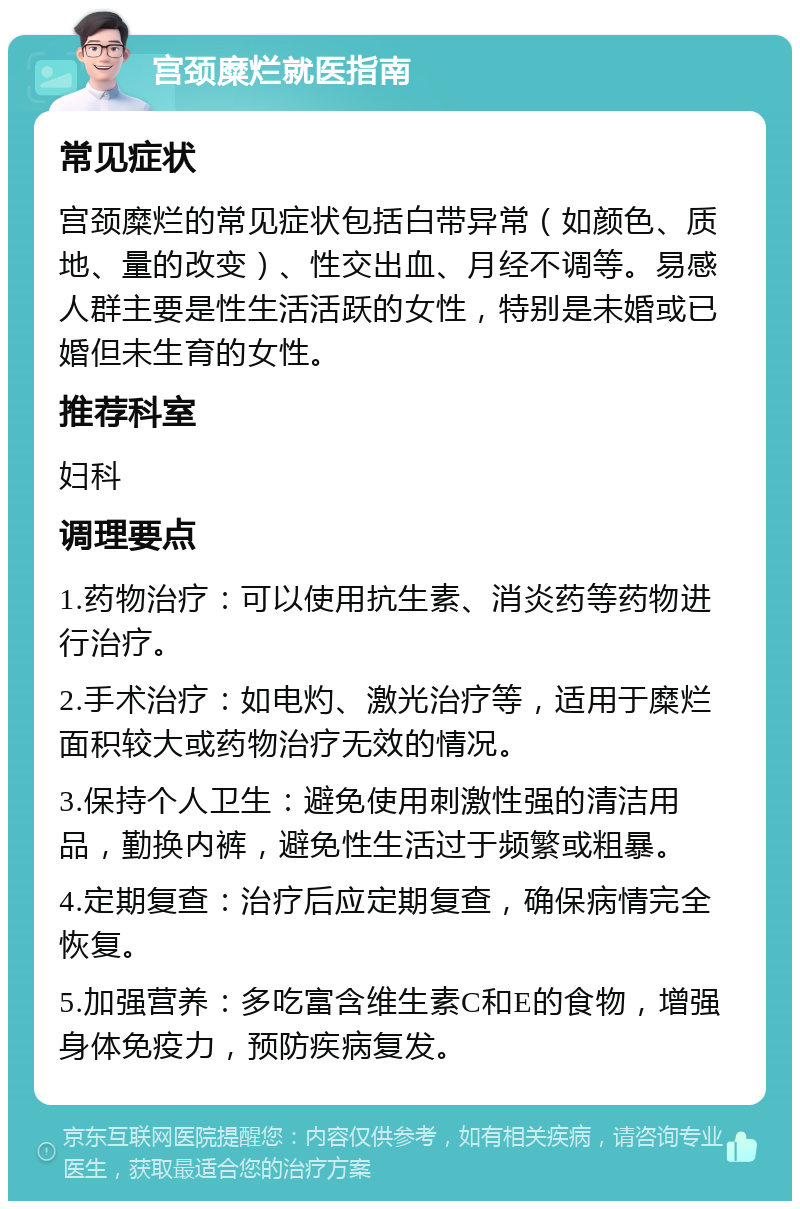 宫颈糜烂就医指南 常见症状 宫颈糜烂的常见症状包括白带异常（如颜色、质地、量的改变）、性交出血、月经不调等。易感人群主要是性生活活跃的女性，特别是未婚或已婚但未生育的女性。 推荐科室 妇科 调理要点 1.药物治疗：可以使用抗生素、消炎药等药物进行治疗。 2.手术治疗：如电灼、激光治疗等，适用于糜烂面积较大或药物治疗无效的情况。 3.保持个人卫生：避免使用刺激性强的清洁用品，勤换内裤，避免性生活过于频繁或粗暴。 4.定期复查：治疗后应定期复查，确保病情完全恢复。 5.加强营养：多吃富含维生素C和E的食物，增强身体免疫力，预防疾病复发。