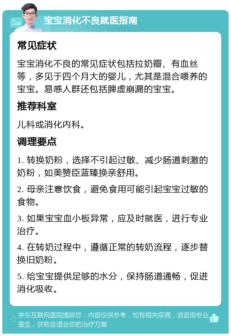 宝宝消化不良就医指南 常见症状 宝宝消化不良的常见症状包括拉奶瓣、有血丝等，多见于四个月大的婴儿，尤其是混合喂养的宝宝。易感人群还包括脾虚崩漏的宝宝。 推荐科室 儿科或消化内科。 调理要点 1. 转换奶粉，选择不引起过敏、减少肠道刺激的奶粉，如美赞臣蓝臻换亲舒用。 2. 母亲注意饮食，避免食用可能引起宝宝过敏的食物。 3. 如果宝宝血小板异常，应及时就医，进行专业治疗。 4. 在转奶过程中，遵循正常的转奶流程，逐步替换旧奶粉。 5. 给宝宝提供足够的水分，保持肠道通畅，促进消化吸收。