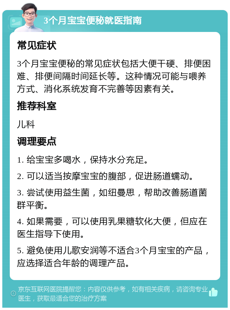 3个月宝宝便秘就医指南 常见症状 3个月宝宝便秘的常见症状包括大便干硬、排便困难、排便间隔时间延长等。这种情况可能与喂养方式、消化系统发育不完善等因素有关。 推荐科室 儿科 调理要点 1. 给宝宝多喝水，保持水分充足。 2. 可以适当按摩宝宝的腹部，促进肠道蠕动。 3. 尝试使用益生菌，如纽曼思，帮助改善肠道菌群平衡。 4. 如果需要，可以使用乳果糖软化大便，但应在医生指导下使用。 5. 避免使用儿歌安润等不适合3个月宝宝的产品，应选择适合年龄的调理产品。