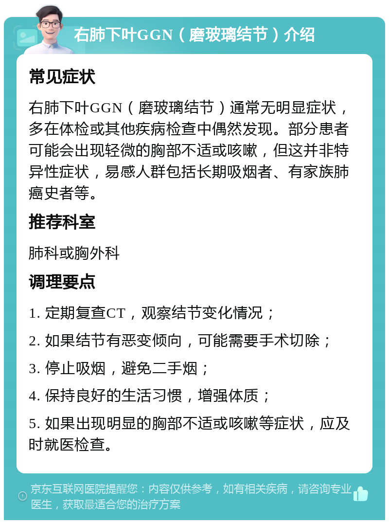 右肺下叶GGN（磨玻璃结节）介绍 常见症状 右肺下叶GGN（磨玻璃结节）通常无明显症状，多在体检或其他疾病检查中偶然发现。部分患者可能会出现轻微的胸部不适或咳嗽，但这并非特异性症状，易感人群包括长期吸烟者、有家族肺癌史者等。 推荐科室 肺科或胸外科 调理要点 1. 定期复查CT，观察结节变化情况； 2. 如果结节有恶变倾向，可能需要手术切除； 3. 停止吸烟，避免二手烟； 4. 保持良好的生活习惯，增强体质； 5. 如果出现明显的胸部不适或咳嗽等症状，应及时就医检查。