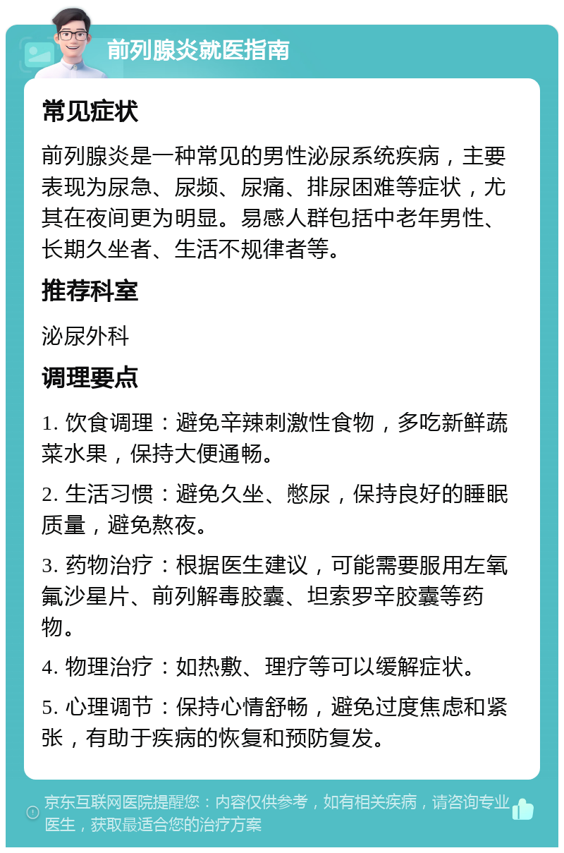 前列腺炎就医指南 常见症状 前列腺炎是一种常见的男性泌尿系统疾病，主要表现为尿急、尿频、尿痛、排尿困难等症状，尤其在夜间更为明显。易感人群包括中老年男性、长期久坐者、生活不规律者等。 推荐科室 泌尿外科 调理要点 1. 饮食调理：避免辛辣刺激性食物，多吃新鲜蔬菜水果，保持大便通畅。 2. 生活习惯：避免久坐、憋尿，保持良好的睡眠质量，避免熬夜。 3. 药物治疗：根据医生建议，可能需要服用左氧氟沙星片、前列解毒胶囊、坦索罗辛胶囊等药物。 4. 物理治疗：如热敷、理疗等可以缓解症状。 5. 心理调节：保持心情舒畅，避免过度焦虑和紧张，有助于疾病的恢复和预防复发。