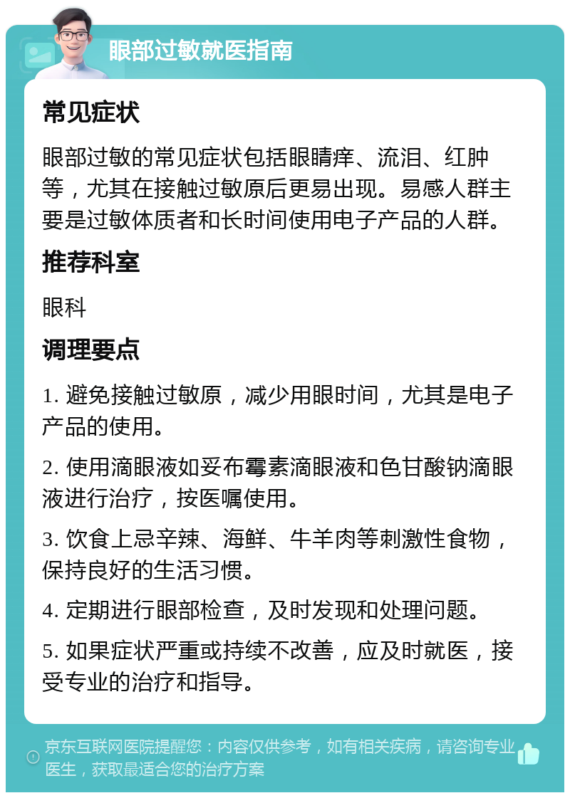 眼部过敏就医指南 常见症状 眼部过敏的常见症状包括眼睛痒、流泪、红肿等，尤其在接触过敏原后更易出现。易感人群主要是过敏体质者和长时间使用电子产品的人群。 推荐科室 眼科 调理要点 1. 避免接触过敏原，减少用眼时间，尤其是电子产品的使用。 2. 使用滴眼液如妥布霉素滴眼液和色甘酸钠滴眼液进行治疗，按医嘱使用。 3. 饮食上忌辛辣、海鲜、牛羊肉等刺激性食物，保持良好的生活习惯。 4. 定期进行眼部检查，及时发现和处理问题。 5. 如果症状严重或持续不改善，应及时就医，接受专业的治疗和指导。