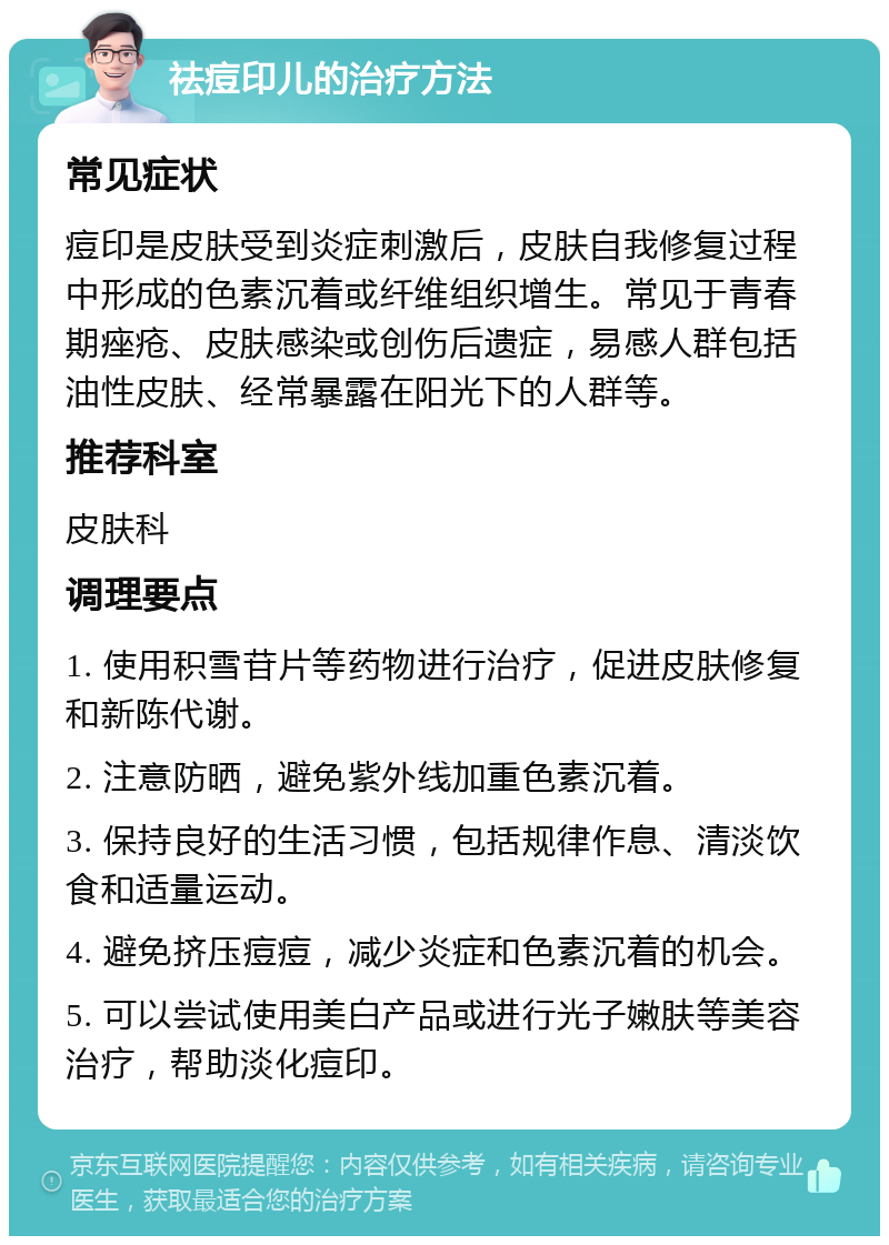 祛痘印儿的治疗方法 常见症状 痘印是皮肤受到炎症刺激后，皮肤自我修复过程中形成的色素沉着或纤维组织增生。常见于青春期痤疮、皮肤感染或创伤后遗症，易感人群包括油性皮肤、经常暴露在阳光下的人群等。 推荐科室 皮肤科 调理要点 1. 使用积雪苷片等药物进行治疗，促进皮肤修复和新陈代谢。 2. 注意防晒，避免紫外线加重色素沉着。 3. 保持良好的生活习惯，包括规律作息、清淡饮食和适量运动。 4. 避免挤压痘痘，减少炎症和色素沉着的机会。 5. 可以尝试使用美白产品或进行光子嫩肤等美容治疗，帮助淡化痘印。