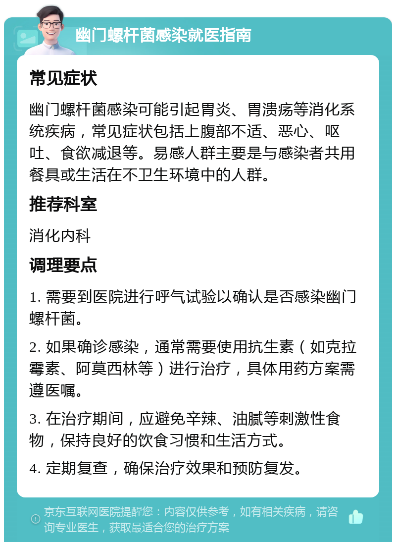 幽门螺杆菌感染就医指南 常见症状 幽门螺杆菌感染可能引起胃炎、胃溃疡等消化系统疾病，常见症状包括上腹部不适、恶心、呕吐、食欲减退等。易感人群主要是与感染者共用餐具或生活在不卫生环境中的人群。 推荐科室 消化内科 调理要点 1. 需要到医院进行呼气试验以确认是否感染幽门螺杆菌。 2. 如果确诊感染，通常需要使用抗生素（如克拉霉素、阿莫西林等）进行治疗，具体用药方案需遵医嘱。 3. 在治疗期间，应避免辛辣、油腻等刺激性食物，保持良好的饮食习惯和生活方式。 4. 定期复查，确保治疗效果和预防复发。