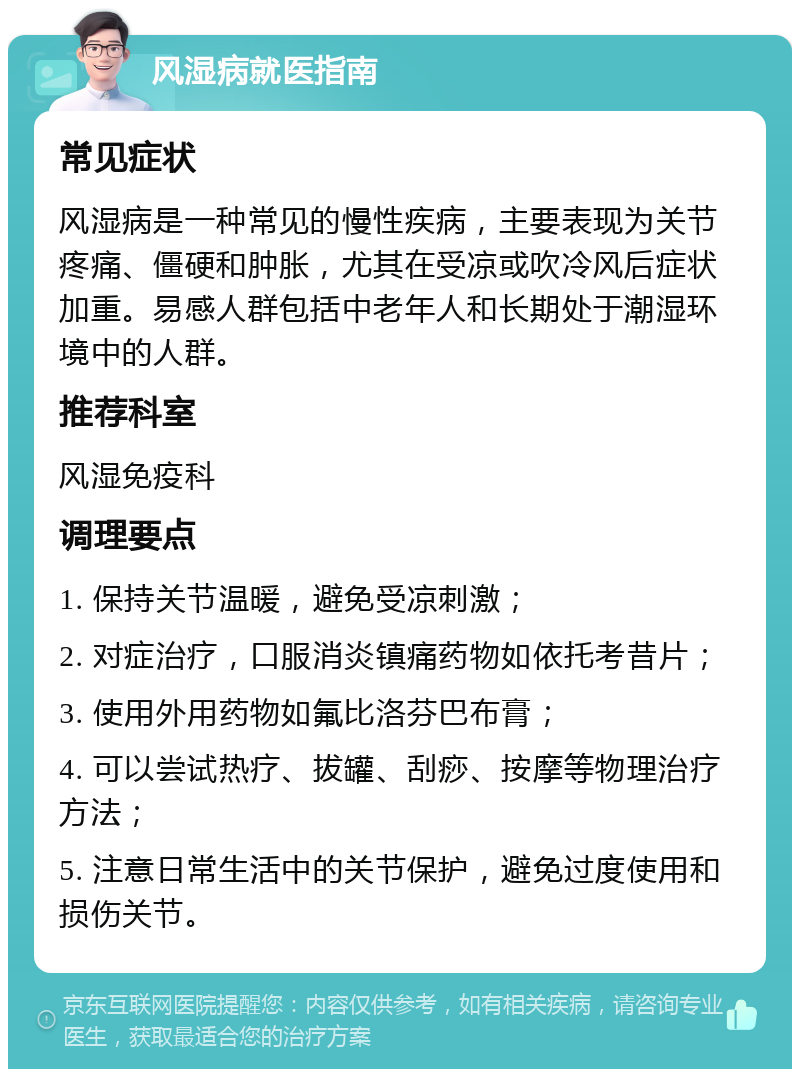 风湿病就医指南 常见症状 风湿病是一种常见的慢性疾病，主要表现为关节疼痛、僵硬和肿胀，尤其在受凉或吹冷风后症状加重。易感人群包括中老年人和长期处于潮湿环境中的人群。 推荐科室 风湿免疫科 调理要点 1. 保持关节温暖，避免受凉刺激； 2. 对症治疗，口服消炎镇痛药物如依托考昔片； 3. 使用外用药物如氟比洛芬巴布膏； 4. 可以尝试热疗、拔罐、刮痧、按摩等物理治疗方法； 5. 注意日常生活中的关节保护，避免过度使用和损伤关节。