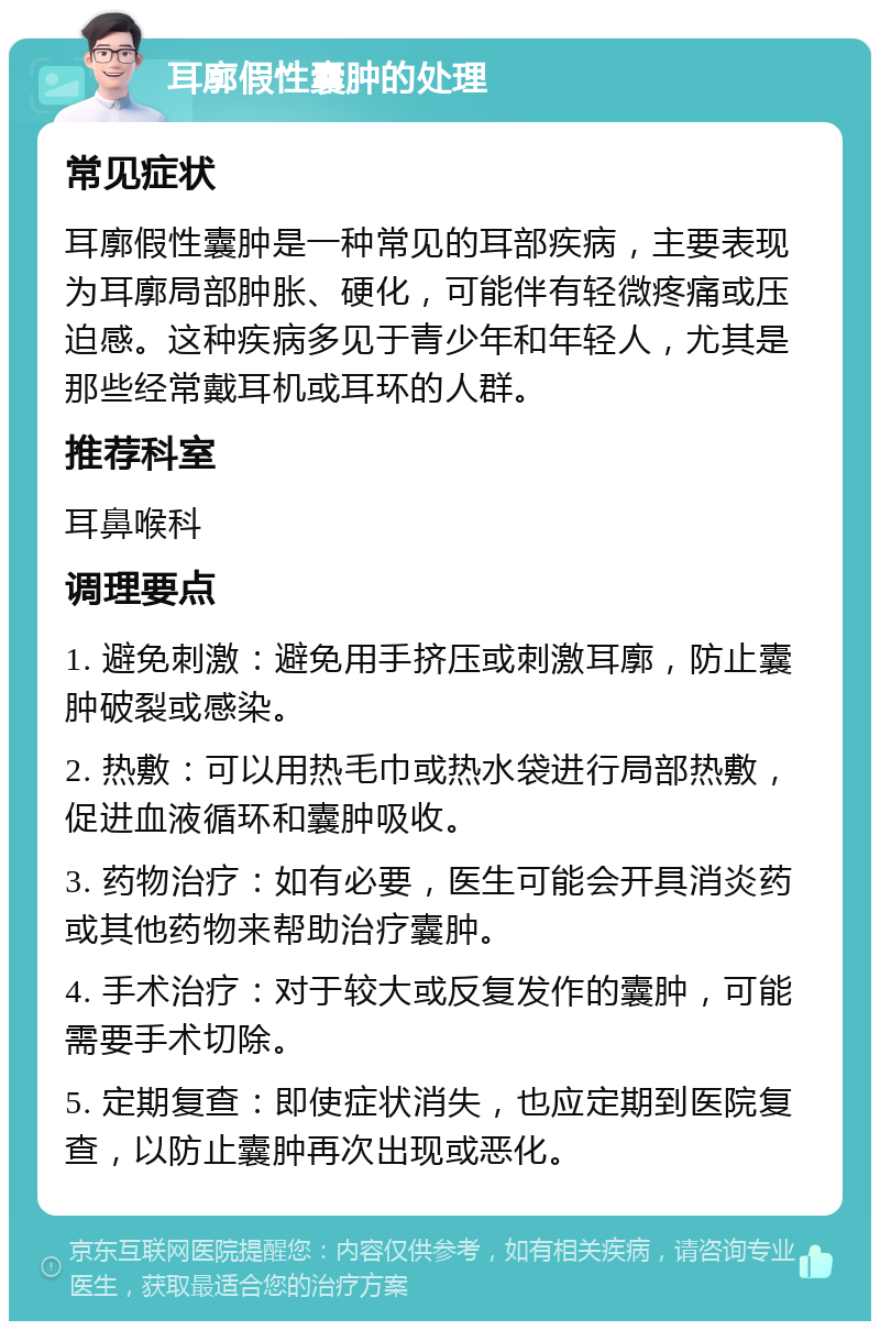 耳廓假性囊肿的处理 常见症状 耳廓假性囊肿是一种常见的耳部疾病，主要表现为耳廓局部肿胀、硬化，可能伴有轻微疼痛或压迫感。这种疾病多见于青少年和年轻人，尤其是那些经常戴耳机或耳环的人群。 推荐科室 耳鼻喉科 调理要点 1. 避免刺激：避免用手挤压或刺激耳廓，防止囊肿破裂或感染。 2. 热敷：可以用热毛巾或热水袋进行局部热敷，促进血液循环和囊肿吸收。 3. 药物治疗：如有必要，医生可能会开具消炎药或其他药物来帮助治疗囊肿。 4. 手术治疗：对于较大或反复发作的囊肿，可能需要手术切除。 5. 定期复查：即使症状消失，也应定期到医院复查，以防止囊肿再次出现或恶化。