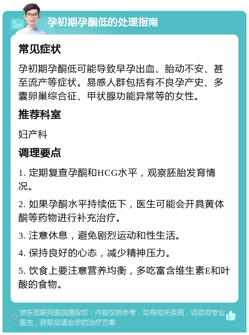 孕初期孕酮低的处理指南 常见症状 孕初期孕酮低可能导致早孕出血、胎动不安、甚至流产等症状。易感人群包括有不良孕产史、多囊卵巢综合征、甲状腺功能异常等的女性。 推荐科室 妇产科 调理要点 1. 定期复查孕酮和HCG水平，观察胚胎发育情况。 2. 如果孕酮水平持续低下，医生可能会开具黄体酮等药物进行补充治疗。 3. 注意休息，避免剧烈运动和性生活。 4. 保持良好的心态，减少精神压力。 5. 饮食上要注意营养均衡，多吃富含维生素E和叶酸的食物。