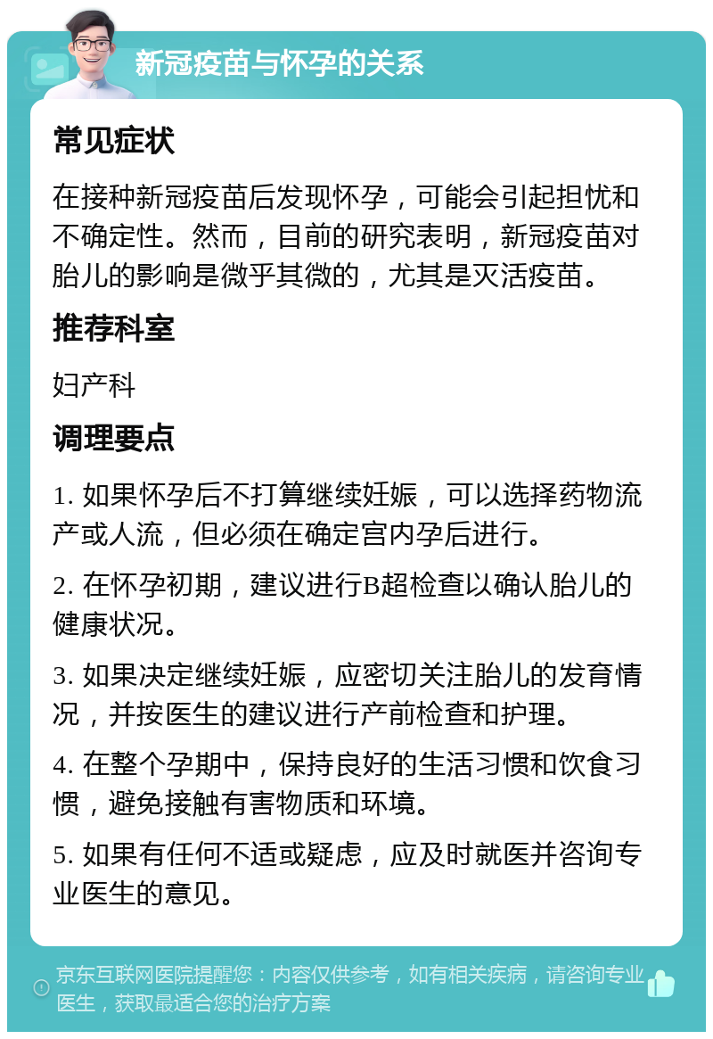 新冠疫苗与怀孕的关系 常见症状 在接种新冠疫苗后发现怀孕，可能会引起担忧和不确定性。然而，目前的研究表明，新冠疫苗对胎儿的影响是微乎其微的，尤其是灭活疫苗。 推荐科室 妇产科 调理要点 1. 如果怀孕后不打算继续妊娠，可以选择药物流产或人流，但必须在确定宫内孕后进行。 2. 在怀孕初期，建议进行B超检查以确认胎儿的健康状况。 3. 如果决定继续妊娠，应密切关注胎儿的发育情况，并按医生的建议进行产前检查和护理。 4. 在整个孕期中，保持良好的生活习惯和饮食习惯，避免接触有害物质和环境。 5. 如果有任何不适或疑虑，应及时就医并咨询专业医生的意见。