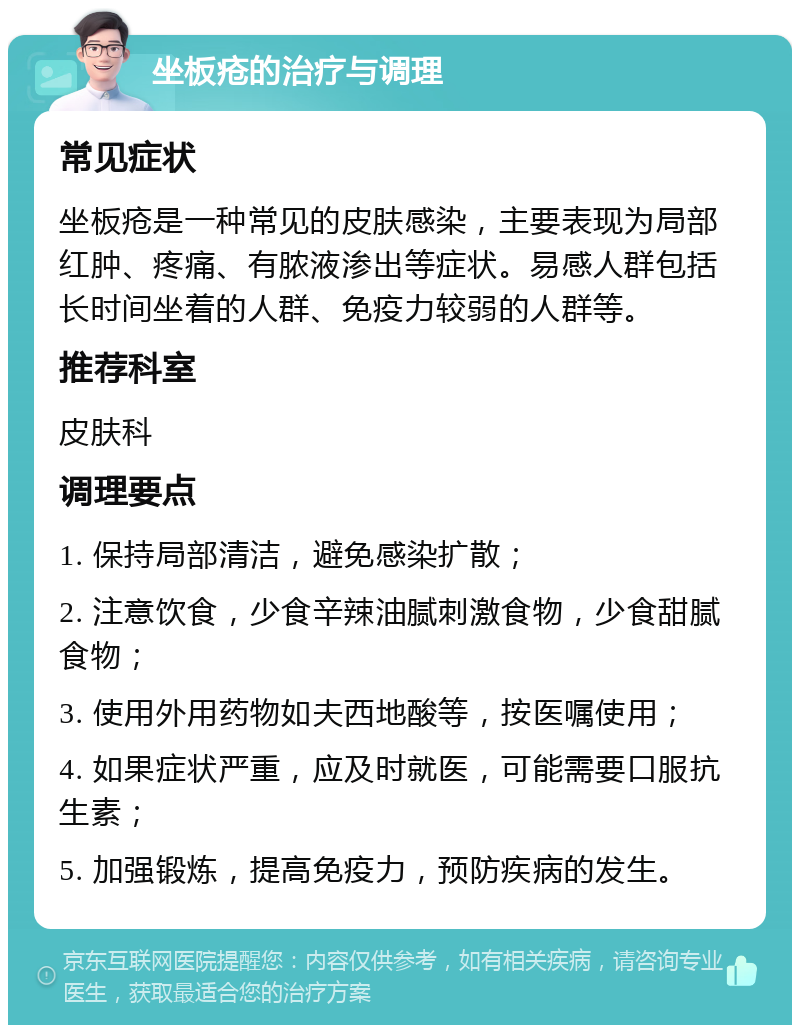 坐板疮的治疗与调理 常见症状 坐板疮是一种常见的皮肤感染，主要表现为局部红肿、疼痛、有脓液渗出等症状。易感人群包括长时间坐着的人群、免疫力较弱的人群等。 推荐科室 皮肤科 调理要点 1. 保持局部清洁，避免感染扩散； 2. 注意饮食，少食辛辣油腻刺激食物，少食甜腻食物； 3. 使用外用药物如夫西地酸等，按医嘱使用； 4. 如果症状严重，应及时就医，可能需要口服抗生素； 5. 加强锻炼，提高免疫力，预防疾病的发生。