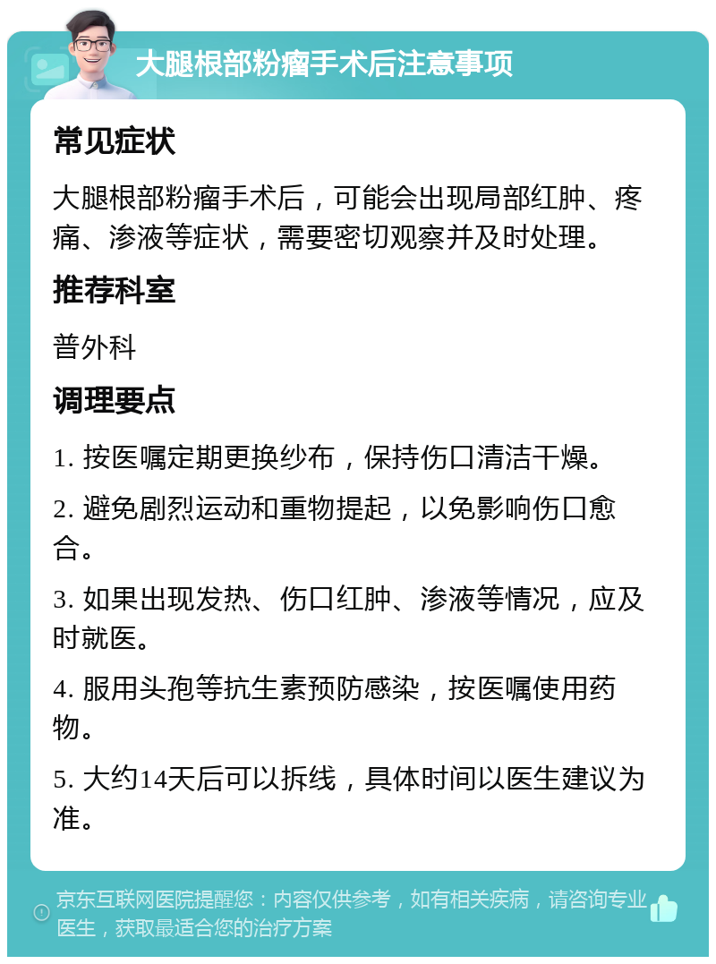 大腿根部粉瘤手术后注意事项 常见症状 大腿根部粉瘤手术后，可能会出现局部红肿、疼痛、渗液等症状，需要密切观察并及时处理。 推荐科室 普外科 调理要点 1. 按医嘱定期更换纱布，保持伤口清洁干燥。 2. 避免剧烈运动和重物提起，以免影响伤口愈合。 3. 如果出现发热、伤口红肿、渗液等情况，应及时就医。 4. 服用头孢等抗生素预防感染，按医嘱使用药物。 5. 大约14天后可以拆线，具体时间以医生建议为准。