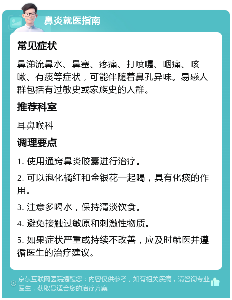 鼻炎就医指南 常见症状 鼻涕流鼻水、鼻塞、疼痛、打喷嚏、咽痛、咳嗽、有痰等症状，可能伴随着鼻孔异味。易感人群包括有过敏史或家族史的人群。 推荐科室 耳鼻喉科 调理要点 1. 使用通窍鼻炎胶囊进行治疗。 2. 可以泡化橘红和金银花一起喝，具有化痰的作用。 3. 注意多喝水，保持清淡饮食。 4. 避免接触过敏原和刺激性物质。 5. 如果症状严重或持续不改善，应及时就医并遵循医生的治疗建议。