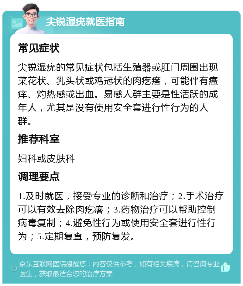 尖锐湿疣就医指南 常见症状 尖锐湿疣的常见症状包括生殖器或肛门周围出现菜花状、乳头状或鸡冠状的肉疙瘩，可能伴有瘙痒、灼热感或出血。易感人群主要是性活跃的成年人，尤其是没有使用安全套进行性行为的人群。 推荐科室 妇科或皮肤科 调理要点 1.及时就医，接受专业的诊断和治疗；2.手术治疗可以有效去除肉疙瘩；3.药物治疗可以帮助控制病毒复制；4.避免性行为或使用安全套进行性行为；5.定期复查，预防复发。