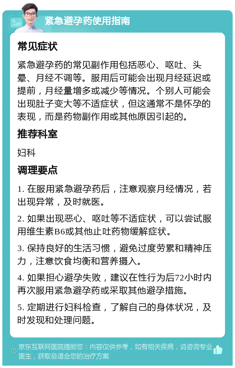 紧急避孕药使用指南 常见症状 紧急避孕药的常见副作用包括恶心、呕吐、头晕、月经不调等。服用后可能会出现月经延迟或提前，月经量增多或减少等情况。个别人可能会出现肚子变大等不适症状，但这通常不是怀孕的表现，而是药物副作用或其他原因引起的。 推荐科室 妇科 调理要点 1. 在服用紧急避孕药后，注意观察月经情况，若出现异常，及时就医。 2. 如果出现恶心、呕吐等不适症状，可以尝试服用维生素B6或其他止吐药物缓解症状。 3. 保持良好的生活习惯，避免过度劳累和精神压力，注意饮食均衡和营养摄入。 4. 如果担心避孕失败，建议在性行为后72小时内再次服用紧急避孕药或采取其他避孕措施。 5. 定期进行妇科检查，了解自己的身体状况，及时发现和处理问题。