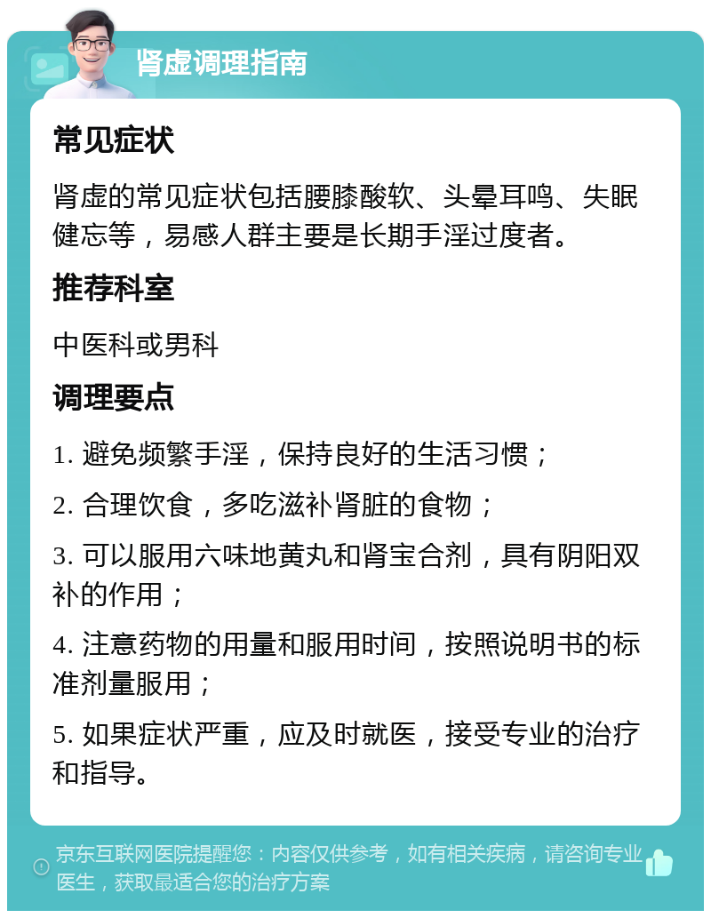 肾虚调理指南 常见症状 肾虚的常见症状包括腰膝酸软、头晕耳鸣、失眠健忘等，易感人群主要是长期手淫过度者。 推荐科室 中医科或男科 调理要点 1. 避免频繁手淫，保持良好的生活习惯； 2. 合理饮食，多吃滋补肾脏的食物； 3. 可以服用六味地黄丸和肾宝合剂，具有阴阳双补的作用； 4. 注意药物的用量和服用时间，按照说明书的标准剂量服用； 5. 如果症状严重，应及时就医，接受专业的治疗和指导。