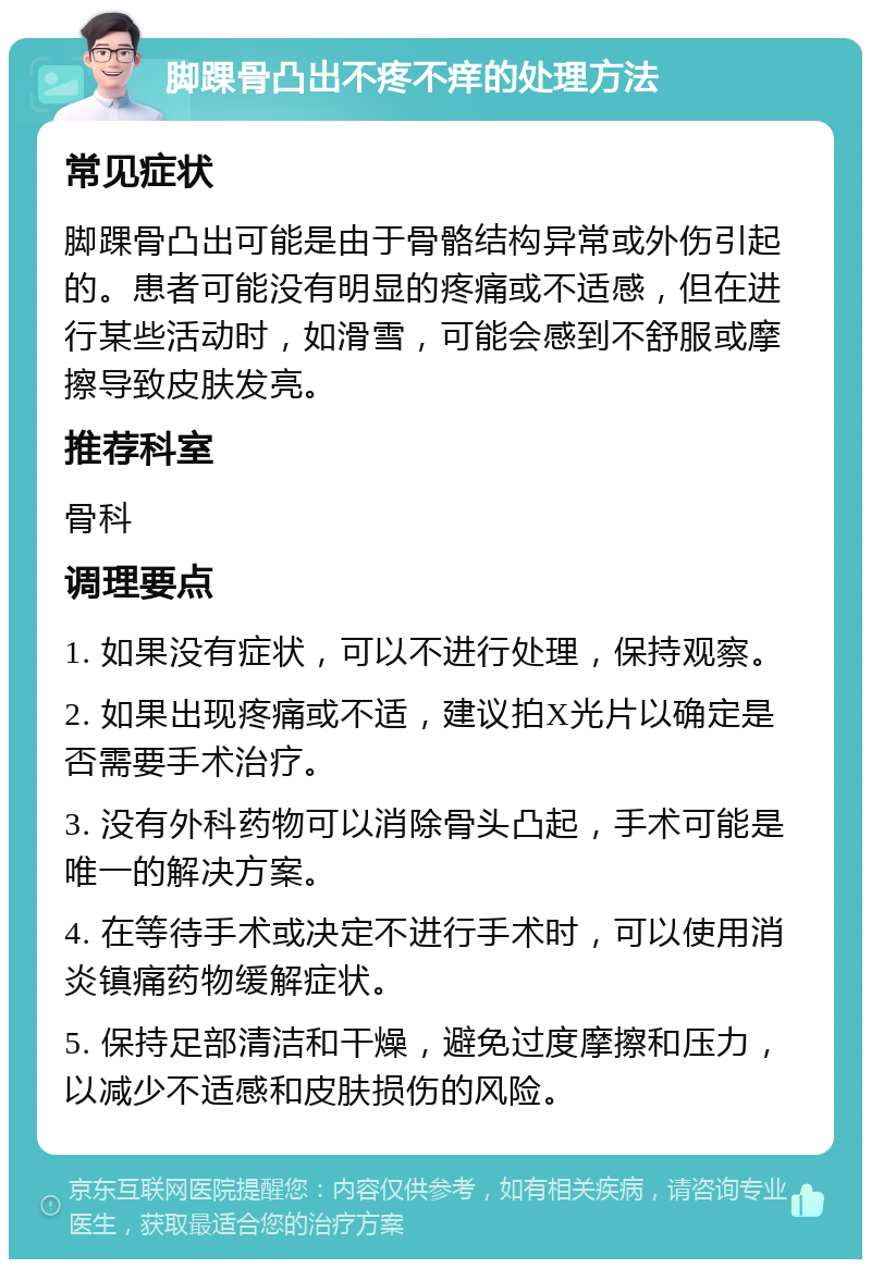 脚踝骨凸出不疼不痒的处理方法 常见症状 脚踝骨凸出可能是由于骨骼结构异常或外伤引起的。患者可能没有明显的疼痛或不适感，但在进行某些活动时，如滑雪，可能会感到不舒服或摩擦导致皮肤发亮。 推荐科室 骨科 调理要点 1. 如果没有症状，可以不进行处理，保持观察。 2. 如果出现疼痛或不适，建议拍X光片以确定是否需要手术治疗。 3. 没有外科药物可以消除骨头凸起，手术可能是唯一的解决方案。 4. 在等待手术或决定不进行手术时，可以使用消炎镇痛药物缓解症状。 5. 保持足部清洁和干燥，避免过度摩擦和压力，以减少不适感和皮肤损伤的风险。