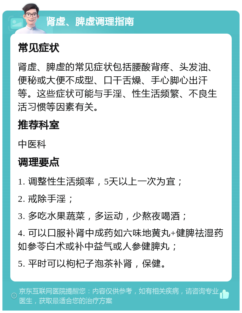 肾虚、脾虚调理指南 常见症状 肾虚、脾虚的常见症状包括腰酸背疼、头发油、便秘或大便不成型、口干舌燥、手心脚心出汗等。这些症状可能与手淫、性生活频繁、不良生活习惯等因素有关。 推荐科室 中医科 调理要点 1. 调整性生活频率，5天以上一次为宜； 2. 戒除手淫； 3. 多吃水果蔬菜，多运动，少熬夜喝酒； 4. 可以口服补肾中成药如六味地黄丸+健脾祛湿药如参苓白术或补中益气或人参健脾丸； 5. 平时可以枸杞子泡茶补肾，保健。